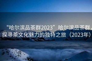 “哈爾濱品茶群2023”哈爾濱品茶群，探尋茶文化魅力的獨特之旅（2023年）
