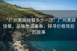 “廣州黑妹快餐多少一次”廣州黑妹快餐，品味地道美食，探尋價(jià)格背后的故事