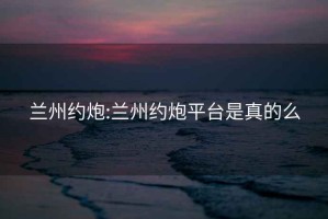 蘭州約炮:蘭州約炮平臺(tái)是真的么