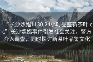 “長沙嫖娼1130.24小時品鑒新茶葉.cc”長沙嫖娼事件引發(fā)社會關(guān)注，警方介入調(diào)查，同時探討新茶葉品鑒文化