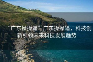 “廣東操操逼”廣東操操逼，科技創(chuàng)新引領(lǐng)未來科技發(fā)展趨勢