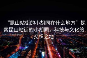 “昆山站街的小胡同在什么地方”探索昆山站街的小胡同，科技與文化的交織之地