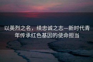 以英烈之名，續(xù)忠誠之志—新時(shí)代青年傳承紅色基因的使命擔(dān)當(dāng)