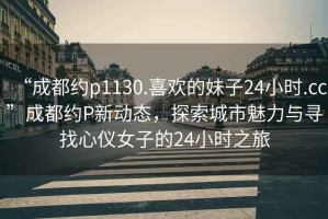 “成都約p1130.喜歡的妹子24小時(shí).cc”成都約P新動(dòng)態(tài)，探索城市魅力與尋找心儀女子的24小時(shí)之旅
