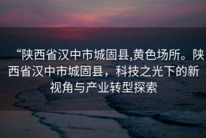 “陜西省漢中市城固縣,黃色場所。陜西省漢中市城固縣，科技之光下的新視角與產(chǎn)業(yè)轉(zhuǎn)型探索