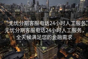 “無憂分期客服電話24小時人工服務(wù)”無憂分期客服電話24小時人工服務(wù)，全天候滿足您的金融需求