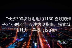 “長沙300塊錢附近約1130.喜歡的妹子24小時.cc”長沙約見指南，探索城市魅力，尋找心儀的她