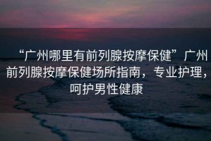 “廣州哪里有前列腺按摩保健”廣州前列腺按摩保健場所指南，專業(yè)護理，呵護男性健康