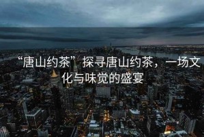 “唐山約茶”探尋唐山約茶，一場文化與味覺的盛宴
