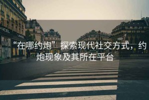 “在哪約炮”探索現(xiàn)代社交方式，約炮現(xiàn)象及其所在平臺(tái)