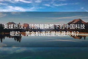 美媒熱議，特朗普政策下的中國科技崛起，黃金機遇還是暗藏危機？