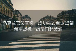 烏克蘭官員宣稱，成功摧毀至少13架俄軍戰(zhàn)機，戰(zhàn)局再起波瀾