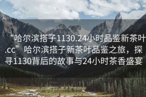 “哈爾濱搭子1130.24小時(shí)品鑒新茶葉.cc”哈爾濱搭子新茶葉品鑒之旅，探尋1130背后的故事與24小時(shí)茶香盛宴