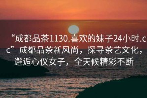 “成都品茶1130.喜歡的妹子24小時(shí).cc”成都品茶新風(fēng)尚，探尋茶藝文化，邂逅心儀女子，全天候精彩不斷