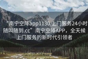 “南寧空降app1130.上門服務(wù)24小時(shí)隨叫隨到.cc”南寧空降A(chǔ)PP，全天候上門服務(wù)的新時(shí)代引領(lǐng)者