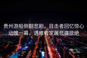 貴州游船側(cè)翻悲劇，目擊者回憶驚心動(dòng)魄一幕，遇難者家屬悲痛欲絕