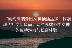 “網(wǎng)約高端外圍女神抽插猛操”探索現(xiàn)代社交新風(fēng)尚，網(wǎng)約高端外圍女神的獨特魅力與私密體驗