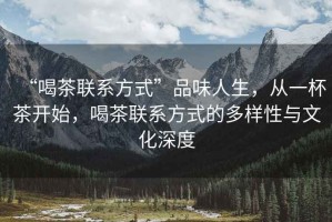 “喝茶聯(lián)系方式”品味人生，從一杯茶開始，喝茶聯(lián)系方式的多樣性與文化深度