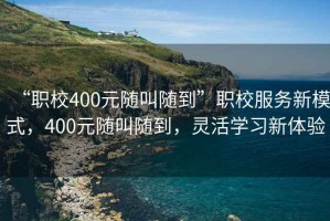 “職校400元隨叫隨到”職校服務新模式，400元隨叫隨到，靈活學習新體驗