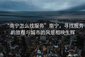 “南寧怎么找服務(wù)”南寧，尋找服務(wù)的旅程與城市的風(fēng)景相映生輝
