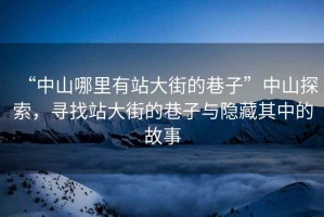 “中山哪里有站大街的巷子”中山探索，尋找站大街的巷子與隱藏其中的故事
