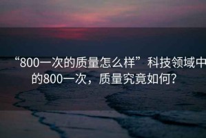“800一次的質(zhì)量怎么樣”科技領(lǐng)域中的800一次，質(zhì)量究竟如何？