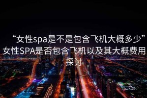 “女性spa是不是包含飛機(jī)大概多少”女性SPA是否包含飛機(jī)以及其大概費(fèi)用探討