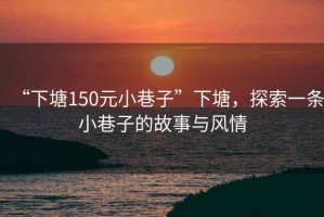 “下塘150元小巷子”下塘，探索一條小巷子的故事與風(fēng)情