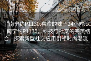 “南寧約P1130.喜歡的妹子24小時.cc”南寧約P1130，科技與社交的完美結(jié)合—探索新型社交應(yīng)用引領(lǐng)時尚潮流