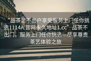 “品茶足不出戶享受服務(wù)上門(mén)任你挑選1114A.官網(wǎng)永久地址1.cc”品茶不出門(mén)，服務(wù)上門(mén)任你挑選—盡享尊貴茶藝體驗(yàn)之旅