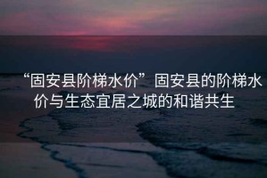 “固安縣階梯水價”固安縣的階梯水價與生態(tài)宜居之城的和諧共生