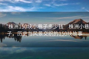 “株洲150塊小巷子多少錢”株洲小巷子，歷史與風(fēng)景交織的150塊故事