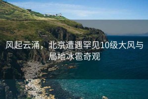 風(fēng)起云涌，北京遭遇罕見(jiàn)10級(jí)大風(fēng)與局地冰雹奇觀