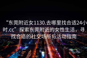 “東莞附近女1130.去哪里找合適24小時.cc”探索東莞附近的女性生活，尋找合適的社交場所與活動指南
