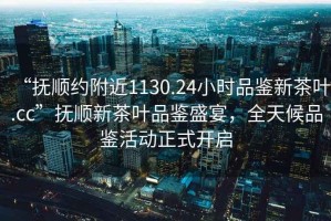 “撫順約附近1130.24小時品鑒新茶葉.cc”撫順新茶葉品鑒盛宴，全天候品鑒活動正式開啟