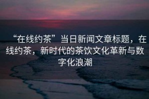 “在線約茶”當(dāng)日新聞文章標(biāo)題，在線約茶，新時(shí)代的茶飲文化革新與數(shù)字化浪潮