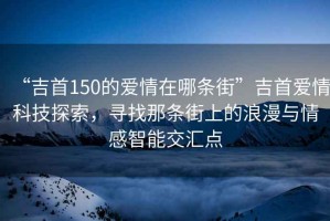 “吉首150的愛情在哪條街”吉首愛情科技探索，尋找那條街上的浪漫與情感智能交匯點