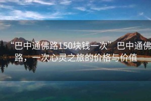 “巴中通佛路150塊錢一次”巴中通佛路，一次心靈之旅的價(jià)格與價(jià)值