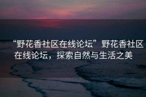 “野花香社區(qū)在線論壇”野花香社區(qū)在線論壇，探索自然與生活之美