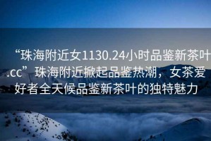 “珠海附近女1130.24小時(shí)品鑒新茶葉.cc”珠海附近掀起品鑒熱潮，女茶愛(ài)好者全天候品鑒新茶葉的獨(dú)特魅力