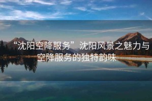 “沈陽空降服務(wù)”沈陽風(fēng)景之魅力與空降服務(wù)的獨特韻味