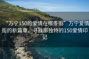 “萬寧150的愛情在哪條街”萬寧愛情街的新篇章，尋找那獨特的150愛情印記
