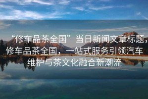 “修車品茶全國”當日新聞文章標題，修車品茶全國，一站式服務(wù)引領(lǐng)汽車維護與茶文化融合新潮流