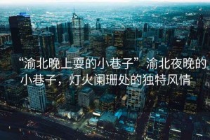 “渝北晚上耍的小巷子”渝北夜晚的小巷子，燈火闌珊處的獨(dú)特風(fēng)情