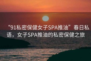 “91私密保健女子SPA推油”春日私語，女子SPA推油的私密保健之旅