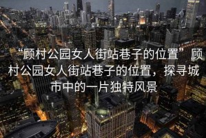 “顧村公園女人街站巷子的位置”顧村公園女人街站巷子的位置，探尋城市中的一片獨(dú)特風(fēng)景