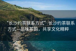 “長(zhǎng)沙約茶聯(lián)系方式”長(zhǎng)沙約茶聯(lián)系方式—品味茶韻，共享文化精粹