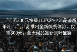 “江蘇300元快餐1130.24小時(shí)品鑒新茶葉.cc”江蘇推出全新快餐體驗(yàn)，僅需300元，全天候品鑒新茶葉盛宴