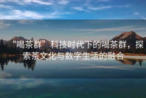 “喝茶群”科技時(shí)代下的喝茶群，探索茶文化與數(shù)字生活的融合