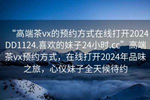 “高端茶vx的預(yù)約方式在線打開2024DD1124.喜歡的妹子24小時.cc”高端茶vx預(yù)約方式，在線打開2024年品味之旅，心儀妹子全天候待約